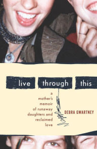 Title: Live Through This: A Mother's Memoir of Runaway Daughters and Reclaimed Love, Author: Debra Gwartney