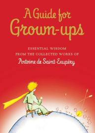 Title: A Guide for Grown-ups: Essential Wisdom from the Collected Works of Antoine de Saint-Exupéry, Author: Antoine de Saint-Exupéry