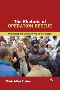 Title: The Rhetoric of Operation Rescue: Projecting the Christian Pro-Life Message, Author: Mark Allan Steiner
