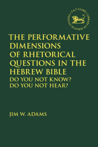 Title: The Performative Dimensions of Rhetorical Questions in the Hebrew Bible: Do You Not Know? Do You Not Hear?, Author: Jim W. Adams