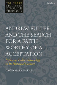 Title: Andrew Fuller and the Search for a Faith Worthy of All Acceptation: Exploring Fuller's Soteriology in Its Historical Context, Author: David Mark Rathel