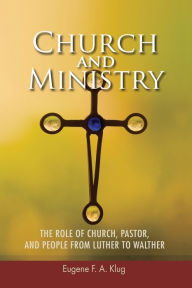 Title: Church and Ministry: The Role of Church, Pastor, and People from Luther to Walther, Author: Eugene F. A. Klug