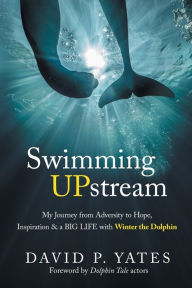 Title: Swimming UPstream: My Journey from Adversity to Hope, Inspiration & a BIG LIFE with Winter the Dolphin, Author: David P Yates
