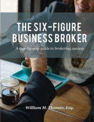 Title: The Six-Figure Business Broker: A step-by-step guide to brokering success, Author: William M Thomas
