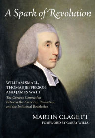 Title: A Spark of Revolution: William Small, Thomas Jefferson and James Watt: the Curious Connection Between the American Revolution and the Industrial Revolution, Author: Martin Clagett