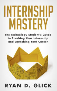 Title: Internship Mastery: The Technology Student's Guide to Crushing Your Internship and Launching Your Career, Author: Ryan D. Glick