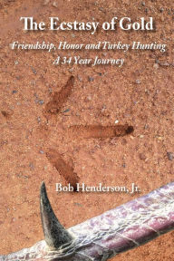 Title: The Ecstasy of Gold: Friendship, Honor and Turkey Hunting, A 34 Year Journey, Author: Jr Bob Henderson