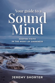 Title: Your Guide To A Sound Mind: Keeping Faith In The Midst Of Darkness, Author: Jeremy Shorter