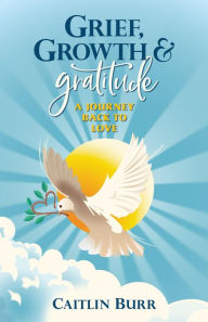 Title: Grief, Growth, and Gratitude: A Journey Back to Love, Author: Caitlin Burr