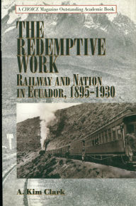 Title: The Redemptive Work: Railway and Nation in Ecuador, 1895-1930, Author: Kim A. Clark