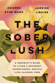 Title: The Sober Lush: A Hedonist's Guide to Living a Decadent, Adventurous, Soulful Life--Alcohol Free, Author: Amanda Eyre Ward