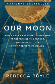 Title: Our Moon: How Earth's Celestial Companion Transformed the Planet, Guided Evolution, and Made Us Who We Are, Author: Rebecca Boyle
