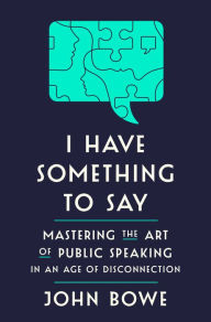 Title: I Have Something to Say: Mastering the Art of Public Speaking in an Age of Disconnection, Author: John Bowe