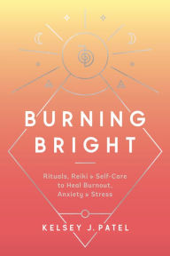 Title: Burning Bright: Rituals, Reiki, and Self-Care to Heal Burnout, Anxiety, and Stress, Author: Kelsey J. Patel