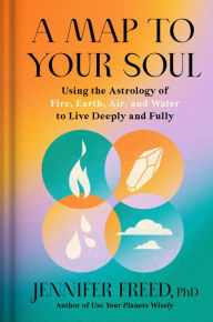 Title: A Map to Your Soul: Using the Astrology of Fire, Earth, Air, and Water to Live Deeply and Fully, Author: Jennifer Freed PhD