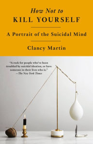 Title: How Not to Kill Yourself: A Portrait of the Suicidal Mind, Author: Clancy Martin