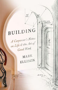 Title: Building: A Carpenter's Notes on Life & the Art of Good Work, Author: Mark Ellison