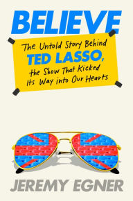 Title: Believe: The Untold Story Behind Ted Lasso, the Show That Kicked Its Way into Our Hearts, Author: Jeremy Egner