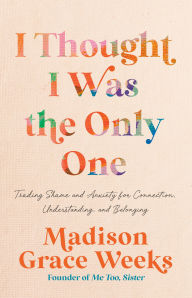 Title: I Thought I Was the Only One: Trading Shame and Anxiety for Connection, Understanding, and Belonging, Author: Madison Grace Weeks