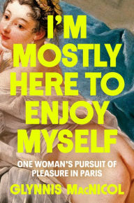 Title: I'm Mostly Here to Enjoy Myself: One Woman's Pursuit of Pleasure in Paris, Author: Glynnis MacNicol