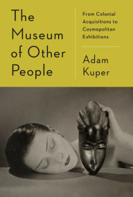 Title: The Museum of Other People: From Colonial Acquisitions to Cosmopolitan Exhibitions, Author: Adam Kuper