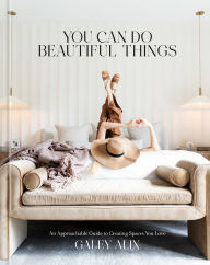 Title: You Can Do Beautiful Things: An Approachable Guide to Creating Spaces You Love, Author: Galey Alix