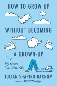 Title: How to Grow Up Without Becoming a Grown-Up: Big Lessons from Little Kids, Author: Julian Shapiro-Barnum