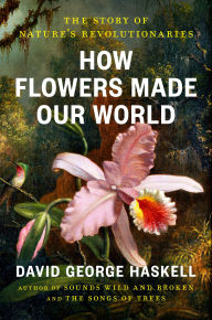 Title: How Flowers Made Our World: The Story of Nature's Revolutionaries, Author: David George Haskell