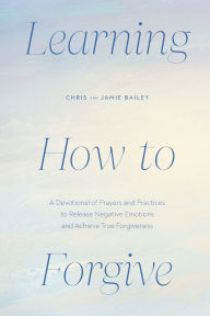 Title: Learning How to Forgive: A Devotional of Prayers and Practices to Release Negative Emotions and Achieve True Forgiveness, Author: Chris Bailey