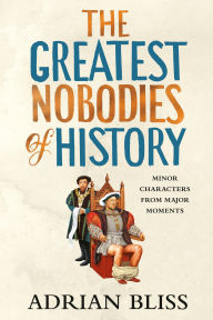 Title: The Greatest Nobodies of History: Minor Characters from Major Moments, Author: Adrian Bliss