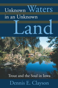 Title: Unknown Waters in an Unknown Land: Trout and the Soul in Iowa, Author: Dennis E Clayson