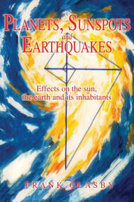 Title: Planets, Sunspots and Earthquakes: Effects on the sun, the earth and its inhabitants, Author: Frank Glasby