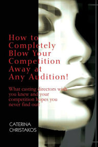Title: How to Completely Blow Your Competition Away at Any Audition!: What casting directors wish you knew and your competition hopes you never find out!, Author: Caterina Christakos