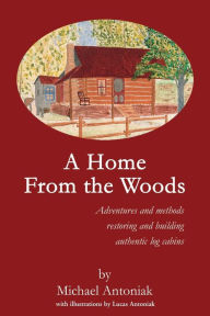 Title: A Home From the Woods: Adventures and methods restoring and building authentic log cabins, Author: Michael J Antoniak