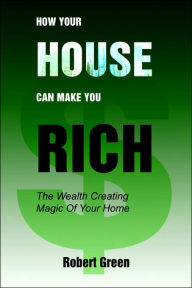 Title: How Your House Can Make You Rich: The Wealth Creating Magic Of Your Home, Author: Robert Green