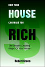 How Your House Can Make You Rich: The Wealth Creating Magic Of Your Home