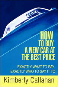 Title: How to Buy A New Car at the Best Price: Exactly What to Say Exactly Who to Say it To, Author: Kimberly Callahan