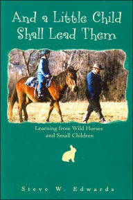 Title: And a Little Child Shall Lead Them: Learning from Wild Horses and Small Children, Author: Steve Edwards