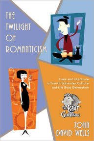 Title: The Twilight of Romanticism: Lives and Literature in French Bohemian Culture and the Beat Generation, Author: John David Wells