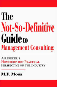 Title: The Not-So-Definitive Guide to Management Consulting: An Insider's Humorous but Practical Perspective on the Industry, Author: M F Moss