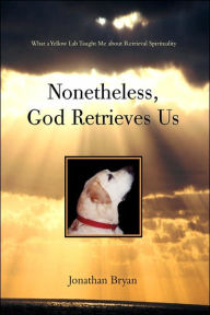 Title: Nonetheless, God Retrieves Us: What a Yellow Lab Taught Me about Retrieval Spirituality, Author: Jonathan Bryan