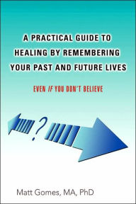 Title: A Practical Guide to Healing by Remembering Your Past and Future Lives: Even If You Don't Believe, Author: Matt Gomes