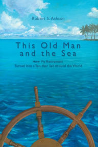 Title: This Old Man and the Sea: How My Retirement Turned into a Ten-Year Sail Around the World, Author: Robert S. Ashton