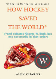 Title: How Hockey Saved the World*: (*and defeated George W. Bush, but not necessarily in that order), Author: Alex Charns