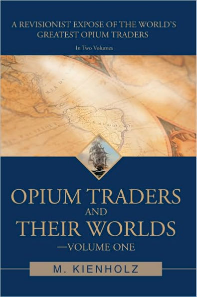 Opium Traders and Their Worlds-Volume One: A Revisionist Exposé of the World's Greatest Opium Traders