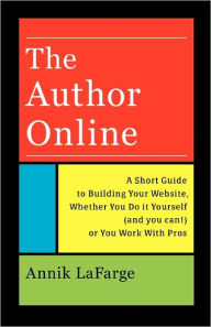 Title: The Author Online: A Short Guide to Building Your Website, Whether You Do it Yourself (and you can!) or You Work With Pros, Author: Annik LaFarge
