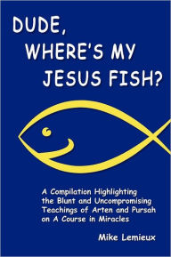 Dude, Where's My Jesus Fish?: A Compilation Highlighting the Blunt and Uncompromising Teachings of Arten and Pursah on A Course in Miracles