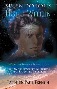 Title: Splendorous Light Within: From the Dawn of Pre-History the Ancient Spiritual Truth that PreDated Religion, Author: Lachlen Paul French