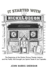Title: It Started With the Nickelodeon: The Beginning of the Motion Picture Theater Industry and the Family that brought you Sports & Ice Capades, Author: John Harris Sheridan