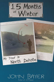 Title: 15 Months of Winter: My Year in North Dakota, Author: John Bayer
